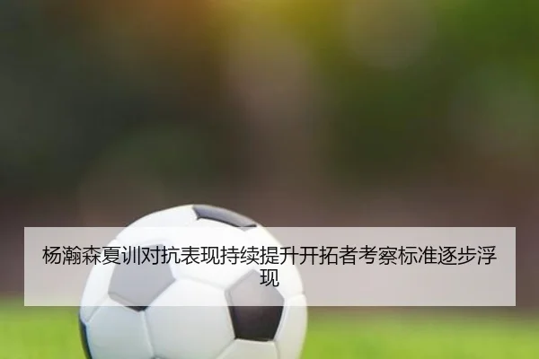 杨瀚森夏训对抗表现持续提升开拓者考察标准逐步浮现