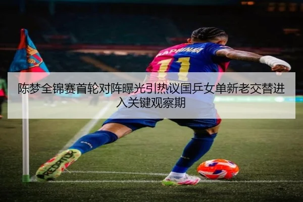 陈梦全锦赛首轮对阵曝光引热议国乒女单新老交替进入关键观察期