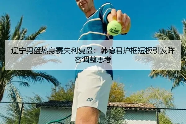 辽宁男篮热身赛失利复盘：韩德君护框短板引发阵容调整思考